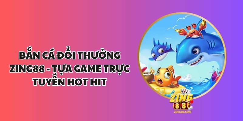 Bắn Cá Đổi Thưởng Zing88 - Tựa Game Trực Tuyến Hot Hit 1 Bắn cá đổi thưởng Zing88